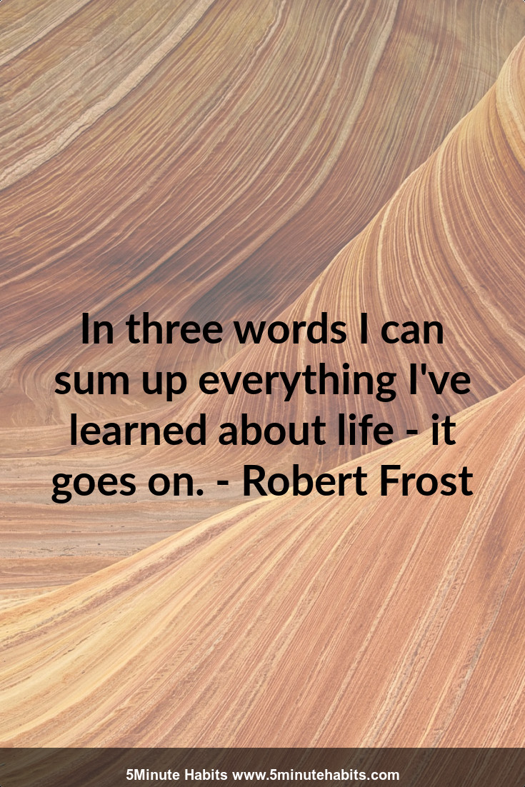 In three words I can sum up everything I've learned about life - it goes on. - Robert Frost